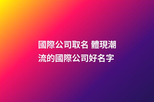 國際公司取名 體現潮流的國際公司好名字-第1張-公司起名-玄機派